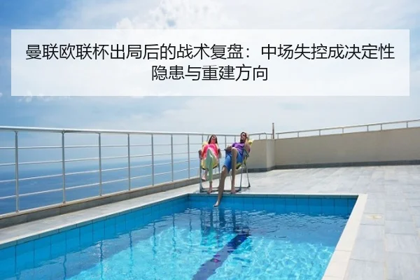 曼联欧联杯出局后的战术复盘：中场失控成决定性隐患与重建方向