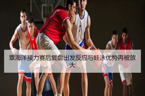 覃海洋接力赛后复盘出发反应与蛙泳优势再被放大